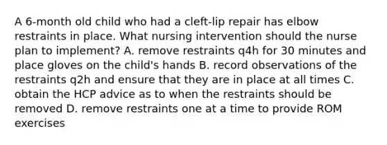 A 6-month old child who had a cleft-lip repair has elbow restraints in place. What nursing intervention should the nurse plan to implement? A. remove restraints q4h for 30 minutes and place gloves on the child's hands B. record observations of the restraints q2h and ensure that they are in place at all times C. obtain the HCP advice as to when the restraints should be removed D. remove restraints one at a time to provide ROM exercises