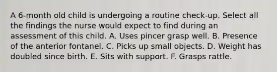 A 6-month old child is undergoing a routine check-up. Select all the findings the nurse would expect to find during an assessment of this child. A. Uses pincer grasp well. B. Presence of the anterior fontanel. C. Picks up small objects. D. Weight has doubled since birth. E. Sits with support. F. Grasps rattle.