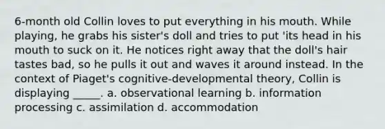 6-month old Collin loves to put everything in his mouth. While playing, he grabs his sister's doll and tries to put 'its head in his mouth to suck on it. He notices right away that the doll's hair tastes bad, so he pulls it out and waves it around instead. In the context of Piaget's cognitive-developmental theory, Collin is displaying _____. a. observational learning b. information processing c. assimilation d. accommodation