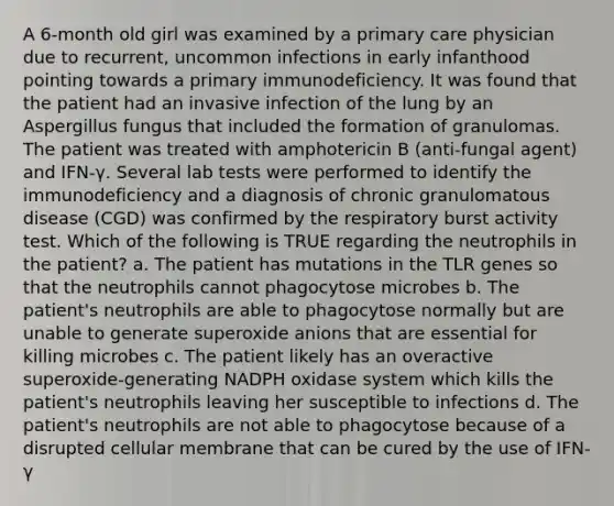 A 6-month old girl was examined by a primary care physician due to recurrent, uncommon infections in early infanthood pointing towards a primary immunodeficiency. It was found that the patient had an invasive infection of the lung by an Aspergillus fungus that included the formation of granulomas. The patient was treated with amphotericin B (anti-fungal agent) and IFN-γ. Several lab tests were performed to identify the immunodeficiency and a diagnosis of chronic granulomatous disease (CGD) was confirmed by the respiratory burst activity test. Which of the following is TRUE regarding the neutrophils in the patient? a. The patient has mutations in the TLR genes so that the neutrophils cannot phagocytose microbes b. The patient's neutrophils are able to phagocytose normally but are unable to generate superoxide anions that are essential for killing microbes c. The patient likely has an overactive superoxide-generating NADPH oxidase system which kills the patient's neutrophils leaving her susceptible to infections d. The patient's neutrophils are not able to phagocytose because of a disrupted cellular membrane that can be cured by the use of IFN-γ