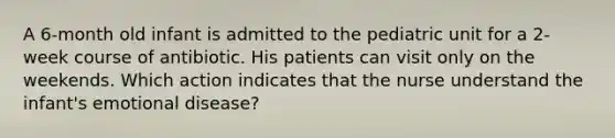 A 6-month old infant is admitted to the pediatric unit for a 2- week course of antibiotic. His patients can visit only on the weekends. Which action indicates that the nurse understand the infant's emotional disease?