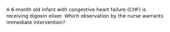 A 6-month old infant with congestive heart failure (CHF) is receiving digoxin elixer. Which observation by the nurse warrants immediate intervention?