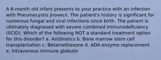 A 6-month old infant presents to your practice with an infection with Pneumocystis jirovecii. The patient's history is significant for numerous fungal and viral infections since birth. The patient is ultimately diagnosed with severe combined immunodeficiency (SCID). Which of the following NOT a standard treatment option for this disorder? a. Antibiotics b. Bone marrow stem cell transplantation c. Betamethasone d. ADA enzyme replacement e. Intravenous immune globulin