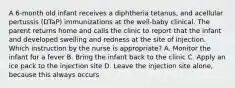 A 6-month old infant receives a diphtheria tetanus, and acellular pertussis (DTaP) immunizations at the well-baby clinical. The parent returns home and calls the clinic to report that the infant and developed swelling and redness at the site of injection. Which instruction by the nurse is appropriate? A. Monitor the infant for a fever B. Bring the infant back to the clinic C. Apply an ice pack to the injection site D. Leave the injection site alone, because this always occurs