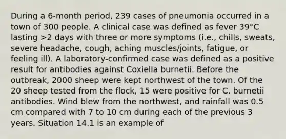 During a 6-month period, 239 cases of pneumonia occurred in a town of 300 people. A clinical case was defined as fever 39°C lasting >2 days with three or more symptoms (i.e., chills, sweats, severe headache, cough, aching muscles/joints, fatigue, or feeling ill). A laboratory-confirmed case was defined as a positive result for antibodies against Coxiella burnetii. Before the outbreak, 2000 sheep were kept northwest of the town. Of the 20 sheep tested from the flock, 15 were positive for C. burnetii antibodies. Wind blew from the northwest, and rainfall was 0.5 cm compared with 7 to 10 cm during each of the previous 3 years. Situation 14.1 is an example of