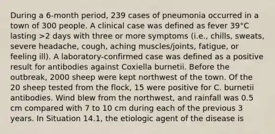 During a 6-month period, 239 cases of pneumonia occurred in a town of 300 people. A clinical case was defined as fever 39°C lasting >2 days with three or more symptoms (i.e., chills, sweats, severe headache, cough, aching muscles/joints, fatigue, or feeling ill). A laboratory-confirmed case was defined as a positive result for antibodies against Coxiella burnetii. Before the outbreak, 2000 sheep were kept northwest of the town. Of the 20 sheep tested from the flock, 15 were positive for C. burnetii antibodies. Wind blew from the northwest, and rainfall was 0.5 cm compared with 7 to 10 cm during each of the previous 3 years. In Situation 14.1, the etiologic agent of the disease is