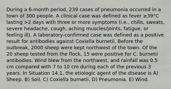 During a 6-month period, 239 cases of pneumonia occurred in a town of 300 people. A clinical case was defined as fever ≥39°C lasting >2 days with three or more symptoms (i.e., chills, sweats, severe headache, cough, aching muscles/joints, fatigue, or feeling ill). A laboratory-confirmed case was defined as a positive result for antibodies against Coxiella burnetii. Before the outbreak, 2000 sheep were kept northwest of the town. Of the 20 sheep tested from the flock, 15 were positive for C. burnetii antibodies. Wind blew from the northwest, and rainfall was 0.5 cm compared with 7 to 10 cm during each of the previous 3 years. In Situation 14.1, the etiologic agent of the disease is A) Sheep. B) Soil. C) Coxiella burnetii. D) Pneumonia. E) Wind.