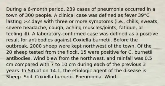 During a 6-month period, 239 cases of pneumonia occurred in a town of 300 people. A clinical case was defined as fever 39°C lasting >2 days with three or more symptoms (i.e., chills, sweats, severe headache, cough, aching muscles/joints, fatigue, or feeling ill). A laboratory-confirmed case was defined as a positive result for antibodies against Coxiella burnetii. Before the outbreak, 2000 sheep were kept northwest of the town. Of the 20 sheep tested from the flock, 15 were positive for C. burnetii antibodies. Wind blew from the northwest, and rainfall was 0.5 cm compared with 7 to 10 cm during each of the previous 3 years. In Situation 14.1, the etiologic agent of the disease is Sheep. Soil. Coxiella burnetii. Pneumonia. Wind.