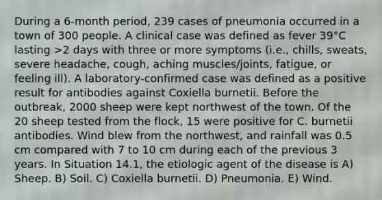 During a 6-month period, 239 cases of pneumonia occurred in a town of 300 people. A clinical case was defined as fever 39°C lasting >2 days with three or more symptoms (i.e., chills, sweats, severe headache, cough, aching muscles/joints, fatigue, or feeling ill). A laboratory-confirmed case was defined as a positive result for antibodies against Coxiella burnetii. Before the outbreak, 2000 sheep were kept northwest of the town. Of the 20 sheep tested from the flock, 15 were positive for C. burnetii antibodies. Wind blew from the northwest, and rainfall was 0.5 cm compared with 7 to 10 cm during each of the previous 3 years. In Situation 14.1, the etiologic agent of the disease is A) Sheep. B) Soil. C) Coxiella burnetii. D) Pneumonia. E) Wind.