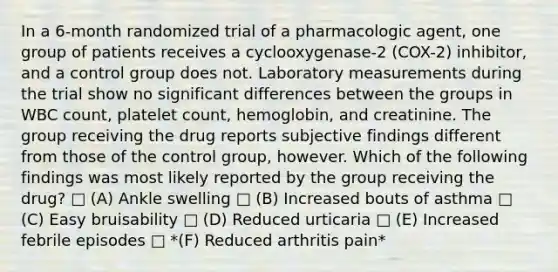 In a 6-month randomized trial of a pharmacologic agent, one group of patients receives a cyclooxygenase-2 (COX-2) inhibitor, and a control group does not. Laboratory measurements during the trial show no significant differences between the groups in WBC count, platelet count, hemoglobin, and creatinine. The group receiving the drug reports subjective findings different from those of the control group, however. Which of the following findings was most likely reported by the group receiving the drug? □ (A) Ankle swelling □ (B) Increased bouts of asthma □ (C) Easy bruisability □ (D) Reduced urticaria □ (E) Increased febrile episodes □ *(F) Reduced arthritis pain*