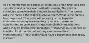 At a 6-month well-child check an infant has a high fever and cold symptoms and is diagnosed with otitis media. The child is scheduled to receive their 6-month immunizations. The parent asks the nurse if the child will receive them. What is the nurse's best response? "Your child will receive just the hepatitis immunization today because they're so sick." "Make an appointment to come back to get your child's immunizations when they've finished the antibiotics." "Your child must be free of infection for 6 months before they can resume their immunizations." "Your child should have a pneumonia shot today instead."