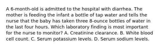 A 6-month-old is admitted to the hospital with diarrhea. The mother is feeding the infant a bottle of tap water and tells the nurse that the baby has taken three 8-ounce bottles of water in the last four hours. Which laboratory finding is most important for the nurse to monitor? A. Creatinine clearance. B. White blood cell count. C. Serum potassium levels. D. Serum sodium levels.