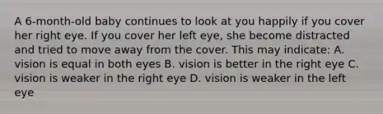 A 6-month-old baby continues to look at you happily if you cover her right eye. If you cover her left eye, she become distracted and tried to move away from the cover. This may indicate: A. vision is equal in both eyes B. vision is better in the right eye C. vision is weaker in the right eye D. vision is weaker in the left eye