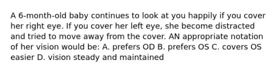 A 6-month-old baby continues to look at you happily if you cover her right eye. If you cover her left eye, she become distracted and tried to move away from the cover. AN appropriate notation of her vision would be: A. prefers OD B. prefers OS C. covers OS easier D. vision steady and maintained