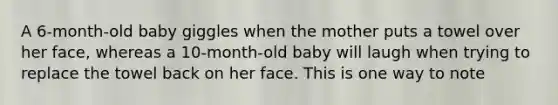 A 6-month-old baby giggles when the mother puts a towel over her face, whereas a 10-month-old baby will laugh when trying to replace the towel back on her face. This is one way to note