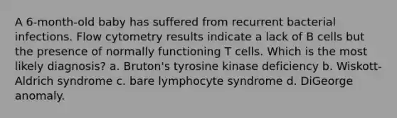 A 6-month-old baby has suffered from recurrent bacterial infections. Flow cytometry results indicate a lack of B cells but the presence of normally functioning T cells. Which is the most likely diagnosis? a. Bruton's tyrosine kinase deficiency b. Wiskott-Aldrich syndrome c. bare lymphocyte syndrome d. DiGeorge anomaly.