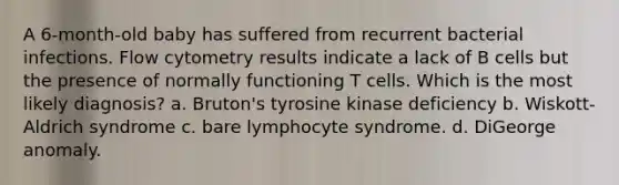 A 6-month-old baby has suffered from recurrent bacterial infections. Flow cytometry results indicate a lack of B cells but the presence of normally functioning T cells. Which is the most likely diagnosis? a. Bruton's tyrosine kinase deficiency b. Wiskott-Aldrich syndrome c. bare lymphocyte syndrome. d. DiGeorge anomaly.