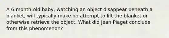 A 6-month-old baby, watching an object disappear beneath a blanket, will typically make no attempt to lift the blanket or otherwise retrieve the object. What did Jean Piaget conclude from this phenomenon?