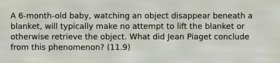 A 6-month-old baby, watching an object disappear beneath a blanket, will typically make no attempt to lift the blanket or otherwise retrieve the object. What did Jean Piaget conclude from this phenomenon? (11.9)