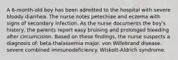 A 6-month-old boy has been admitted to the hospital with severe bloody diarrhea. The nurse notes petechiae and eczema with signs of secondary infection. As the nurse documents the boy's history, the parents report easy bruising and prolonged bleeding after circumcision. Based on these findings, the nurse suspects a diagnosis of: beta-thalassemia major. von Willebrand disease. severe combined immunodeficiency. Wiskott-Aldrich syndrome.