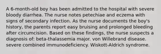 A 6-month-old boy has been admitted to the hospital with severe bloody diarrhea. The nurse notes petechiae and eczema with signs of secondary infection. As the nurse documents the boy's history, the parents report easy bruising and prolonged bleeding after circumcision. Based on these findings, the nurse suspects a diagnosis of: beta-thalassemia major. von Willebrand disease. severe combined immunodeficiency. Wiskott-Aldrich syndrome.