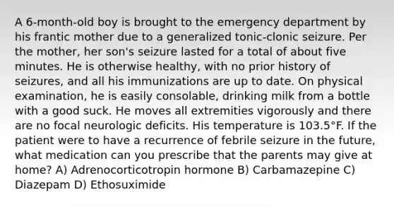 A 6-month-old boy is brought to the emergency department by his frantic mother due to a generalized tonic-clonic seizure. Per the mother, her son's seizure lasted for a total of about five minutes. He is otherwise healthy, with no prior history of seizures, and all his immunizations are up to date. On physical examination, he is easily consolable, drinking milk from a bottle with a good suck. He moves all extremities vigorously and there are no focal neurologic deficits. His temperature is 103.5°F. If the patient were to have a recurrence of febrile seizure in the future, what medication can you prescribe that the parents may give at home? A) Adrenocorticotropin hormone B) Carbamazepine C) Diazepam D) Ethosuximide