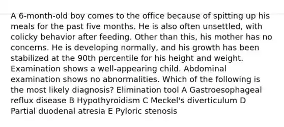 A 6-month-old boy comes to the office because of spitting up his meals for the past five months. He is also often unsettled, with colicky behavior after feeding. Other than this, his mother has no concerns. He is developing normally, and his growth has been stabilized at the 90th percentile for his height and weight. Examination shows a well-appearing child. Abdominal examination shows no abnormalities. Which of the following is the most likely diagnosis? Elimination tool A Gastroesophageal reflux disease B Hypothyroidism C Meckel's diverticulum D Partial duodenal atresia E Pyloric stenosis