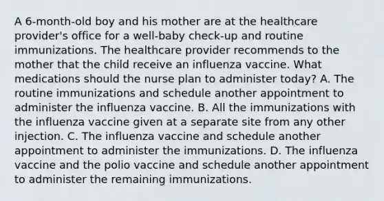 A 6-month-old boy and his mother are at the healthcare provider's office for a well-baby check-up and routine immunizations. The healthcare provider recommends to the mother that the child receive an influenza vaccine. What medications should the nurse plan to administer today? A. The routine immunizations and schedule another appointment to administer the influenza vaccine. B. All the immunizations with the influenza vaccine given at a separate site from any other injection. C. The influenza vaccine and schedule another appointment to administer the immunizations. D. The influenza vaccine and the polio vaccine and schedule another appointment to administer the remaining immunizations.