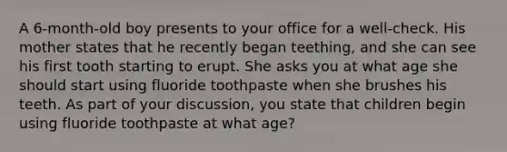 A 6-month-old boy presents to your office for a well-check. His mother states that he recently began teething, and she can see his first tooth starting to erupt. She asks you at what age she should start using fluoride toothpaste when she brushes his teeth. As part of your discussion, you state that children begin using fluoride toothpaste at what age?