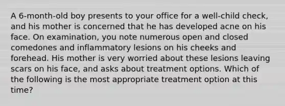 A 6-month-old boy presents to your office for a well-child check, and his mother is concerned that he has developed acne on his face. On examination, you note numerous open and closed comedones and inflammatory lesions on his cheeks and forehead. His mother is very worried about these lesions leaving scars on his face, and asks about treatment options. Which of the following is the most appropriate treatment option at this time?