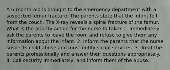 A 6-month-old is brought to the emergency department with a suspected femur fracture. The parents state that the infant fell from the couch. The X-ray reveals a spiral fracture of the femur. What is the priority action for the nurse to take? 1. Immediately ask the parents to leave the room and refuse to give them any information about the infant. 2. Inform the parents that the nurse suspects child abuse and must notify social services. 3. Treat the parents professionally and answer their questions appropriately. 4. Call security immediately, and inform them of the abuse.