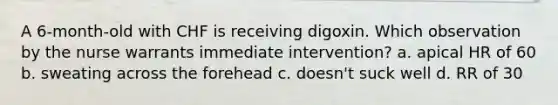 A 6-month-old with CHF is receiving digoxin. Which observation by the nurse warrants immediate intervention? a. apical HR of 60 b. sweating across the forehead c. doesn't suck well d. RR of 30