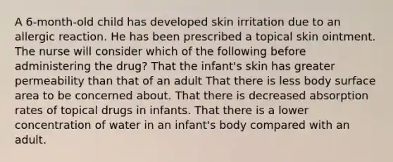 A 6-month-old child has developed skin irritation due to an allergic reaction. He has been prescribed a topical skin ointment. The nurse will consider which of the following before administering the drug? That the infant's skin has greater permeability than that of an adult That there is less body surface area to be concerned about. That there is decreased absorption rates of topical drugs in infants. That there is a lower concentration of water in an infant's body compared with an adult.