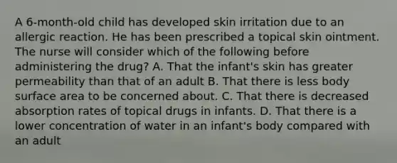 A 6-month-old child has developed skin irritation due to an allergic reaction. He has been prescribed a topical skin ointment. The nurse will consider which of the following before administering the drug? A. That the infant's skin has greater permeability than that of an adult B. That there is less body surface area to be concerned about. C. That there is decreased absorption rates of topical drugs in infants. D. That there is a lower concentration of water in an infant's body compared with an adult