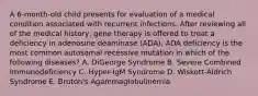 A 6-month-old child presents for evaluation of a medical condition associated with recurrent infections. After reviewing all of the medical history, gene therapy is offered to treat a deficiency in adenosine deaminase (ADA). ADA deficiency is the most common autosomal recessive mutation in which of the following diseases? A. DiGeorge Syndrome B. Severe Combined Immunodeficiency C. Hyper-IgM Syndrome D. Wiskott-Aldrich Syndrome E. Bruton's Agammaglobulinemia