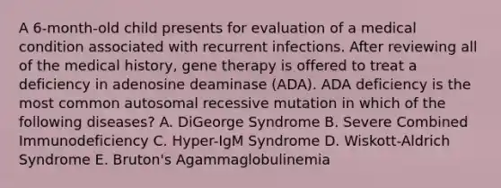 A 6-month-old child presents for evaluation of a medical condition associated with recurrent infections. After reviewing all of the medical history, gene therapy is offered to treat a deficiency in adenosine deaminase (ADA). ADA deficiency is the most common autosomal recessive mutation in which of the following diseases? A. DiGeorge Syndrome B. Severe Combined Immunodeficiency C. Hyper-IgM Syndrome D. Wiskott-Aldrich Syndrome E. Bruton's Agammaglobulinemia