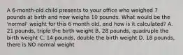 A 6-month-old child presents to your office who weighed 7 pounds at birth and now weighs 10 pounds. What would be the 'normal' weight for this 6 month old, and how is it calculated? A. 21 pounds, triple the birth weight B. 28 pounds, quadruple the birth weight C. 14 pounds, double the birth weight D. 18 pounds, there is NO normal weight