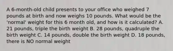 A 6-month-old child presents to your office who weighed 7 pounds at birth and now weighs 10 pounds. What would be the 'normal' weight for this 6 month old, and how is it calculated? A. 21 pounds, triple the birth weight B. 28 pounds, quadruple the birth weight C. 14 pounds, double the birth weight D. 18 pounds, there is NO normal weight