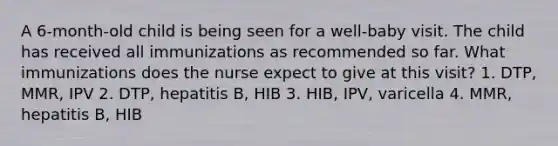 A 6-month-old child is being seen for a well-baby visit. The child has received all immunizations as recommended so far. What immunizations does the nurse expect to give at this visit? 1. DTP, MMR, IPV 2. DTP, hepatitis B, HIB 3. HIB, IPV, varicella 4. MMR, hepatitis B, HIB