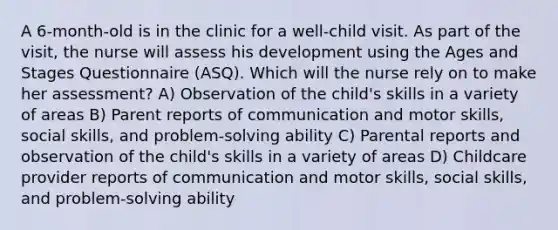 A 6-month-old is in the clinic for a well-child visit. As part of the visit, the nurse will assess his development using the Ages and Stages Questionnaire (ASQ). Which will the nurse rely on to make her assessment? A) Observation of the child's skills in a variety of areas B) Parent reports of communication and motor skills, social skills, and problem-solving ability C) Parental reports and observation of the child's skills in a variety of areas D) Childcare provider reports of communication and motor skills, social skills, and problem-solving ability