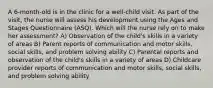 A 6-month-old is in the clinic for a well-child visit. As part of the visit, the nurse will assess his development using the Ages and Stages Questionnaire (ASQ). Which will the nurse rely on to make her assessment? A) Observation of the child's skills in a variety of areas B) Parent reports of communication and motor skills, social skills, and problem solving ability C) Parental reports and observation of the child's skills in a variety of areas D) Childcare provider reports of communication and motor skills, social skills, and problem solving ability