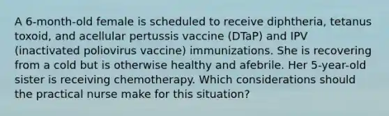 A 6-month-old female is scheduled to receive diphtheria, tetanus toxoid, and acellular pertussis vaccine (DTaP) and IPV (inactivated poliovirus vaccine) immunizations. She is recovering from a cold but is otherwise healthy and afebrile. Her 5-year-old sister is receiving chemotherapy. Which considerations should the practical nurse make for this situation?