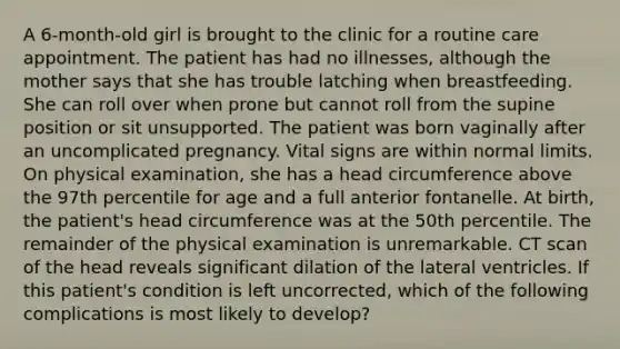 A 6-month-old girl is brought to the clinic for a routine care appointment. The patient has had no illnesses, although the mother says that she has trouble latching when breastfeeding. She can roll over when prone but cannot roll from the supine position or sit unsupported. The patient was born vaginally after an uncomplicated pregnancy. Vital signs are within normal limits. On physical examination, she has a head circumference above the 97th percentile for age and a full anterior fontanelle. At birth, the patient's head circumference was at the 50th percentile. The remainder of the physical examination is unremarkable. CT scan of the head reveals significant dilation of the lateral ventricles. If this patient's condition is left uncorrected, which of the following complications is most likely to develop?