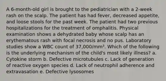 A 6-month-old girl is brought to the pediatrician with a 2-week rash on the scalp. The patient has had fever, decreased appetite, and loose stools for the past week. The patient had two previous hospitalizations for the treatment of omphalitis. Physical examination shows a dehydrated baby whose scalp has an erythematous rash with focal necrosis and no pus. Laboratory studies show a WBC count of 37,000/mm³. Which of the following is the underlying mechanism of the child's most likely illness? a. Cytokine storm b. Defective microtubules c. Lack of generation of reactive oxygen species d. Lack of neutrophil adherence and extravasation e. Defective lysosomes