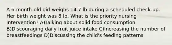 A 6-month-old girl weighs 14.7 lb during a scheduled check-up. Her birth weight was 8 lb. What is the priority nursing intervention? A)Talking about solid food consumption B)Discouraging daily fruit juice intake C)Increasing the number of breastfeedings D)Discussing the child's feeding patterns