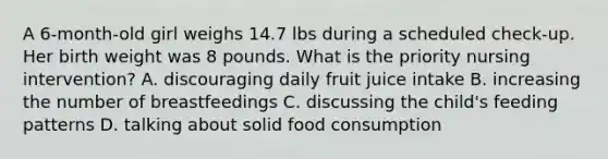 A 6-month-old girl weighs 14.7 lbs during a scheduled check-up. Her birth weight was 8 pounds. What is the priority nursing intervention? A. discouraging daily fruit juice intake B. increasing the number of breastfeedings C. discussing the child's feeding patterns D. talking about solid food consumption