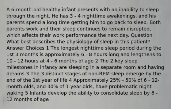 A 6-month-old healthy infant presents with an inability to sleep through the night. He has 3 - 4 nighttime awakenings, and his parents spend a long time getting him to go back to sleep. Both parents work and their sleep continues to remain disrupted, which affects their work performance the next day. Question What best describes the physiology of sleep in this patient? Answer Choices 1 The longest nighttime sleep period during the 1st 3 months is approximately 6 - 8 hours long and lengthens to 10 - 12 hours at 4 - 6 months of age 2 The 2 key sleep milestones in infancy are sleeping in a separate room and having dreams 3 The 3 distinct stages of non-REM sleep emerge by the end of the 1st year of life 4 Approximately 25% - 50% of 6 - 12-month-olds, and 30% of 1-year-olds, have problematic night waking 5 Infants develop the ability to consolidate sleep by 8 - 12 months of age