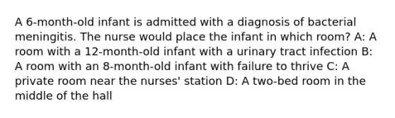 A 6-month-old infant is admitted with a diagnosis of bacterial meningitis. The nurse would place the infant in which room? A: A room with a 12-month-old infant with a urinary tract infection B: A room with an 8-month-old infant with failure to thrive C: A private room near the nurses' station D: A two-bed room in the middle of the hall