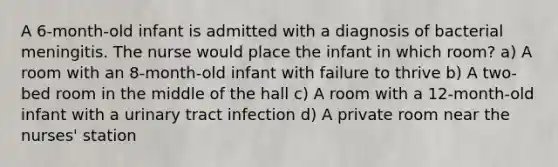 A 6-month-old infant is admitted with a diagnosis of bacterial meningitis. The nurse would place the infant in which room? a) A room with an 8-month-old infant with failure to thrive b) A two-bed room in the middle of the hall c) A room with a 12-month-old infant with a urinary tract infection d) A private room near the nurses' station