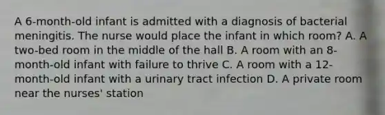 A 6-month-old infant is admitted with a diagnosis of bacterial meningitis. The nurse would place the infant in which room? A. A two-bed room in the middle of the hall B. A room with an 8-month-old infant with failure to thrive C. A room with a 12-month-old infant with a urinary tract infection D. A private room near the nurses' station